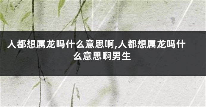 人都想属龙吗什么意思啊,人都想属龙吗什么意思啊男生