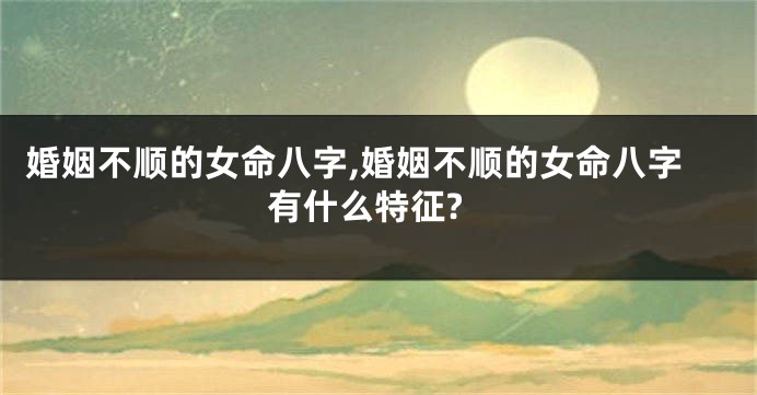 婚姻不顺的女命八字,婚姻不顺的女命八字有什么特征?