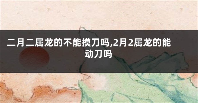 二月二属龙的不能摸刀吗,2月2属龙的能动刀吗