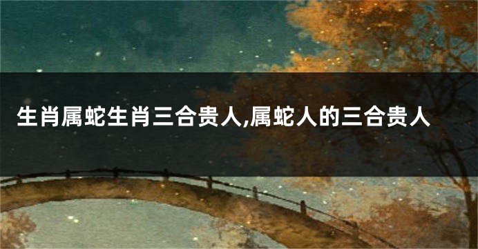 生肖属蛇生肖三合贵人,属蛇人的三合贵人