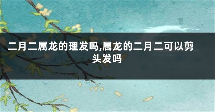 二月二属龙的理发吗,属龙的二月二可以剪头发吗