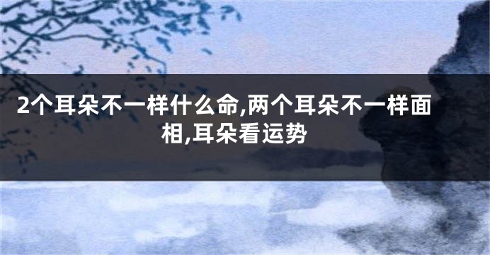 2个耳朵不一样什么命,两个耳朵不一样面相,耳朵看运势