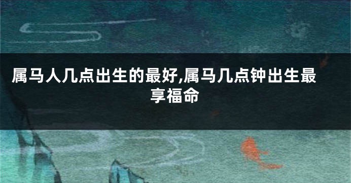 属马人几点出生的最好,属马几点钟出生最享福命