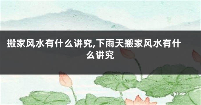 搬家风水有什么讲究,下雨天搬家风水有什么讲究