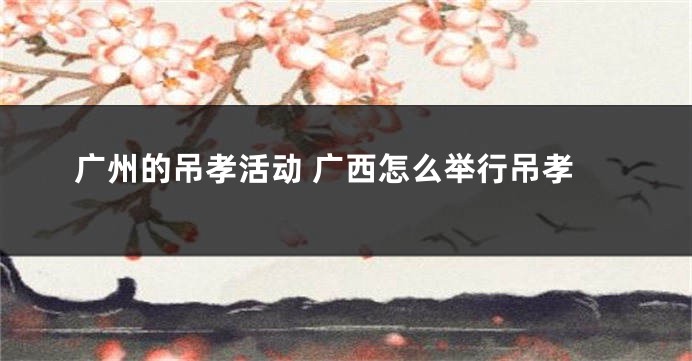 广州的吊孝活动 广西怎么举行吊孝