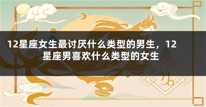 12星座女生最讨厌什么类型的男生，12星座男喜欢什么类型的女生
