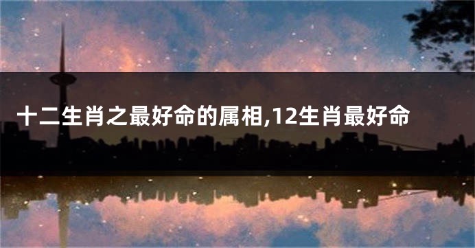 十二生肖之最好命的属相,12生肖最好命
