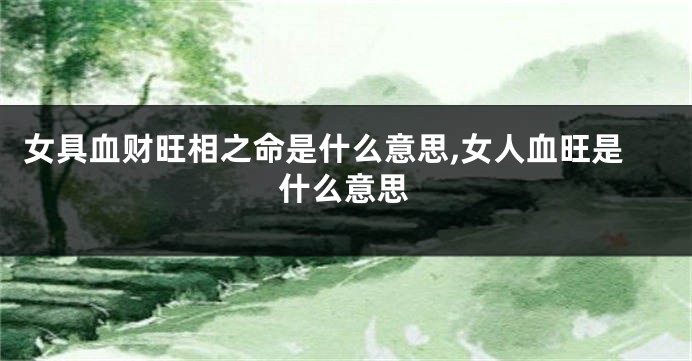 女具血财旺相之命是什么意思,女人血旺是什么意思