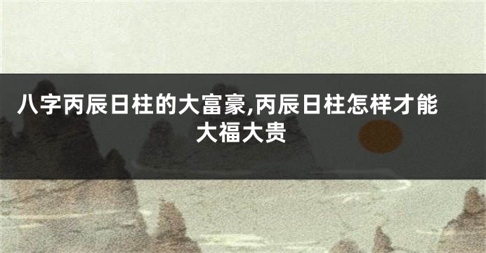 八字丙辰日柱的大富豪,丙辰日柱怎样才能大福大贵