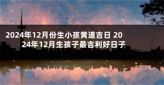 2024年12月份生小孩黄道吉日 2024年12月生孩子最吉利好日子