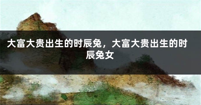 大富大贵出生的时辰兔，大富大贵出生的时辰兔女