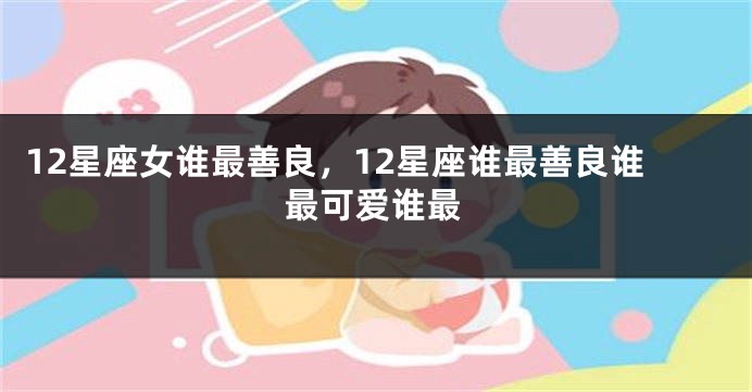 12星座女谁最善良，12星座谁最善良谁最可爱谁最
