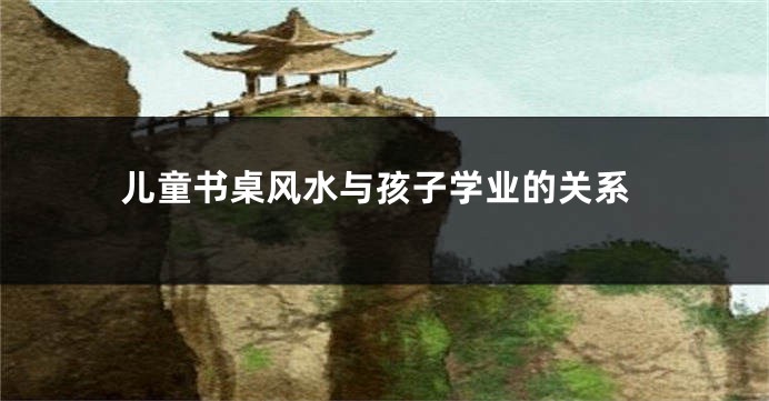 儿童书桌风水与孩子学业的关系
