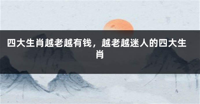 四大生肖越老越有钱，越老越迷人的四大生肖