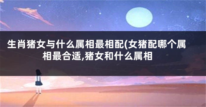 生肖猪女与什么属相最相配(女猪配哪个属相最合适,猪女和什么属相