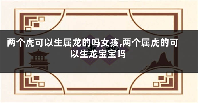 两个虎可以生属龙的吗女孩,两个属虎的可以生龙宝宝吗