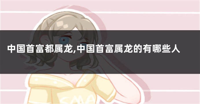 中国首富都属龙,中国首富属龙的有哪些人