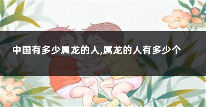 中国有多少属龙的人,属龙的人有多少个