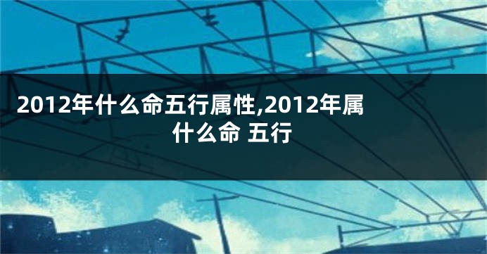 2012年什么命五行属性,2012年属什么命 五行