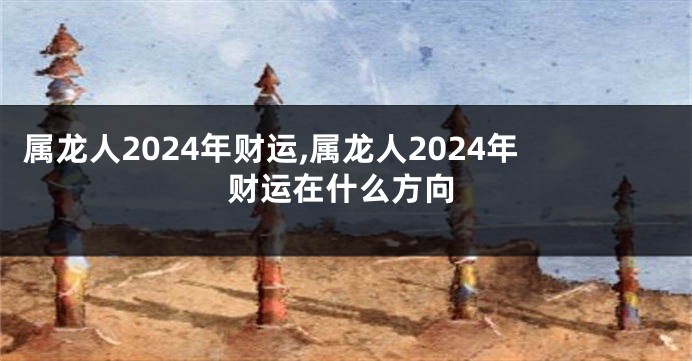 属龙人2024年财运,属龙人2024年财运在什么方向
