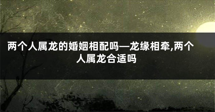 两个人属龙的婚姻相配吗—龙缘相牵,两个人属龙合适吗