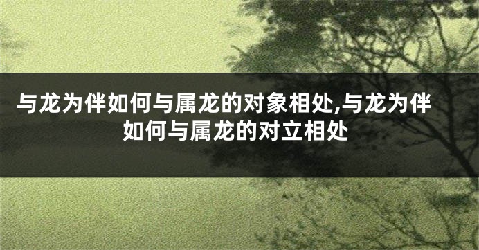与龙为伴如何与属龙的对象相处,与龙为伴如何与属龙的对立相处