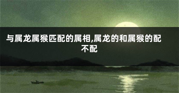 与属龙属猴匹配的属相,属龙的和属猴的配不配