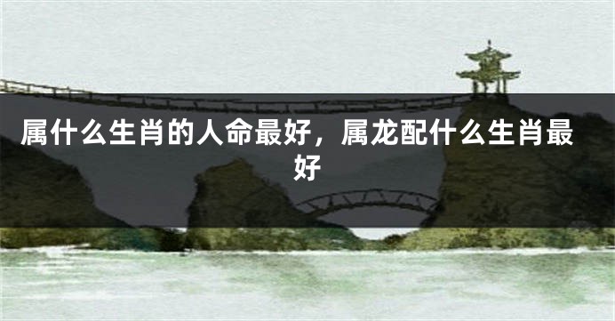 属什么生肖的人命最好，属龙配什么生肖最好