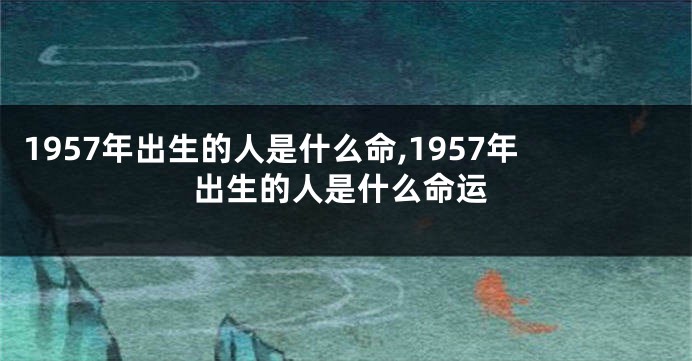 1957年出生的人是什么命,1957年出生的人是什么命运