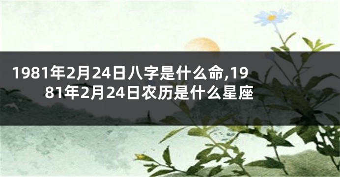 1981年2月24日八字是什么命,1981年2月24日农历是什么星座