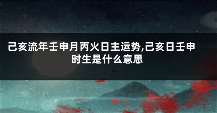 己亥流年壬申月丙火日主运势,己亥日壬申时生是什么意思