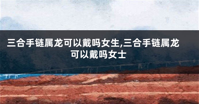 三合手链属龙可以戴吗女生,三合手链属龙可以戴吗女士