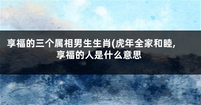 享福的三个属相男生生肖(虎年全家和睦,享福的人是什么意思