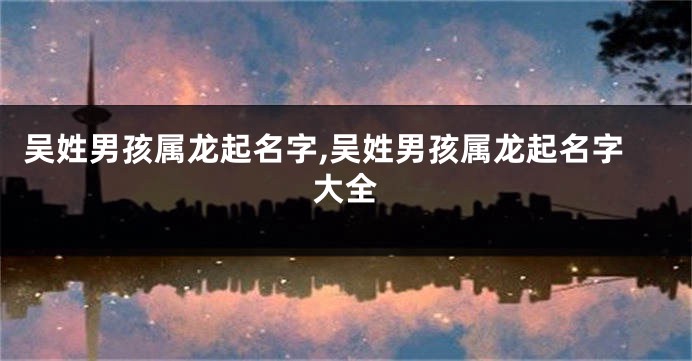 吴姓男孩属龙起名字,吴姓男孩属龙起名字大全