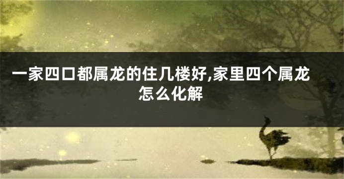 一家四口都属龙的住几楼好,家里四个属龙怎么化解
