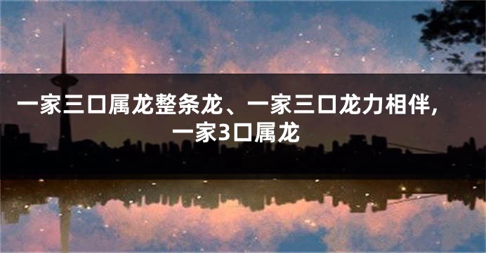一家三口属龙整条龙、一家三口龙力相伴,一家3口属龙