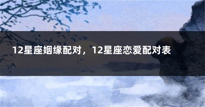 12星座姻缘配对，12星座恋爱配对表