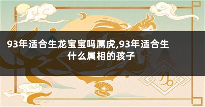 93年适合生龙宝宝吗属虎,93年适合生什么属相的孩子