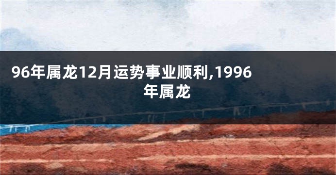 96年属龙12月运势事业顺利,1996年属龙