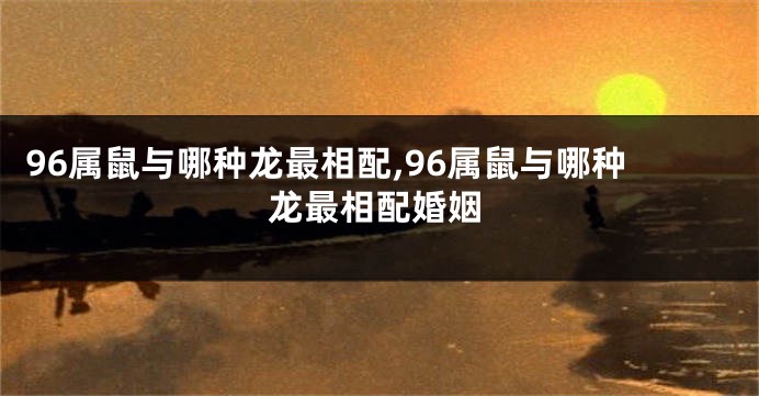 96属鼠与哪种龙最相配,96属鼠与哪种龙最相配婚姻