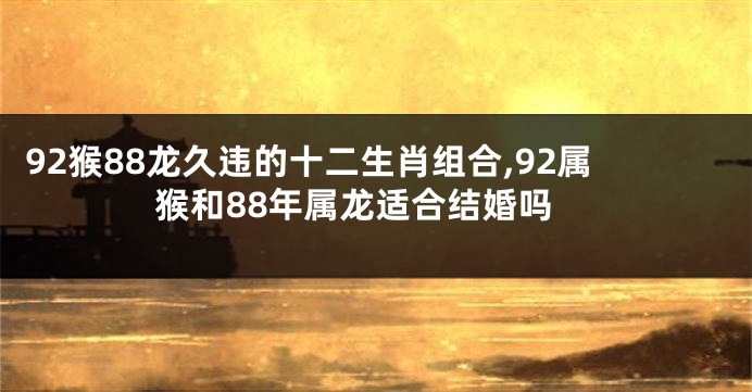 92猴88龙久违的十二生肖组合,92属猴和88年属龙适合结婚吗
