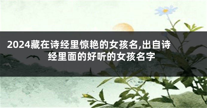 2024藏在诗经里惊艳的女孩名,出自诗经里面的好听的女孩名字