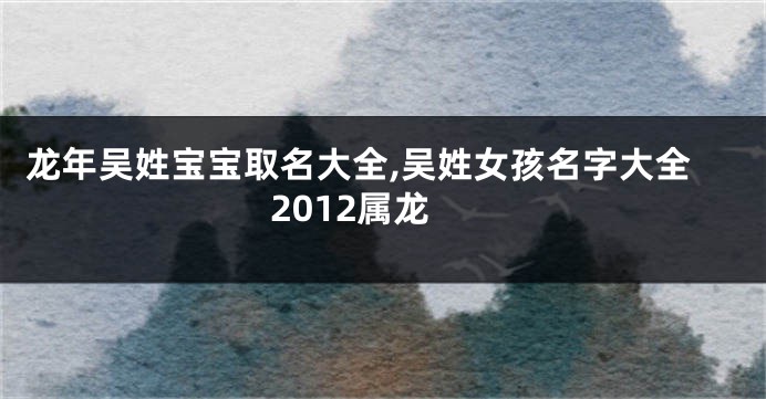 龙年吴姓宝宝取名大全,吴姓女孩名字大全2012属龙