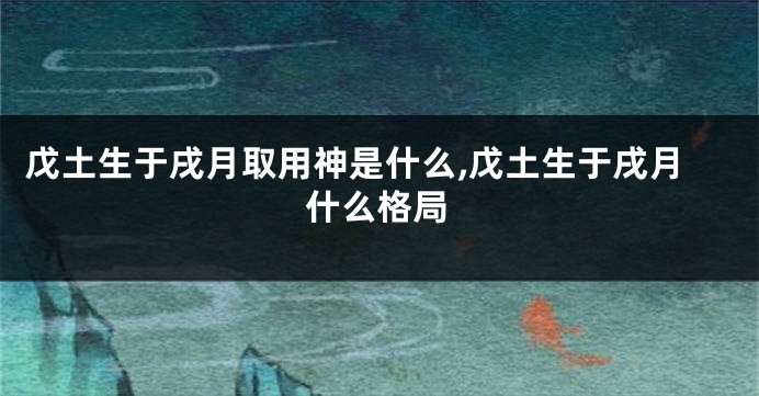 戊土生于戌月取用神是什么,戊土生于戌月什么格局