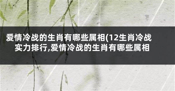 爱情冷战的生肖有哪些属相(12生肖冷战实力排行,爱情冷战的生肖有哪些属相