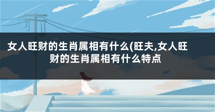 女人旺财的生肖属相有什么(旺夫,女人旺财的生肖属相有什么特点