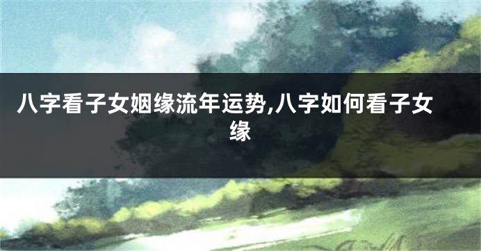 八字看子女姻缘流年运势,八字如何看子女缘