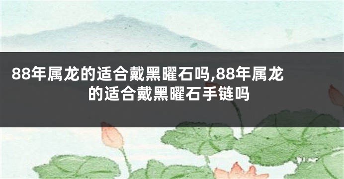 88年属龙的适合戴黑曜石吗,88年属龙的适合戴黑曜石手链吗