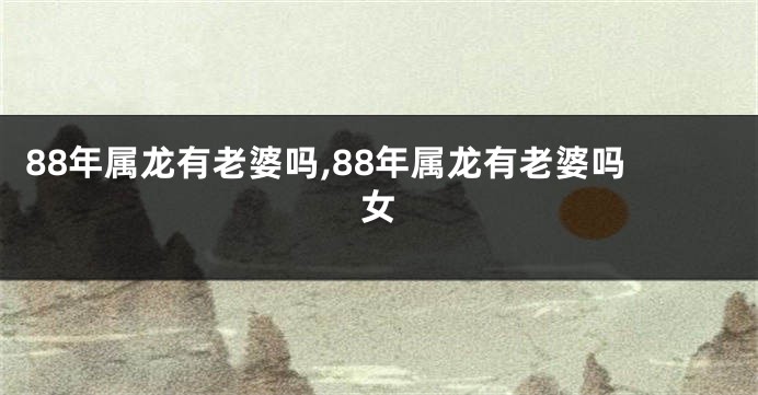 88年属龙有老婆吗,88年属龙有老婆吗女