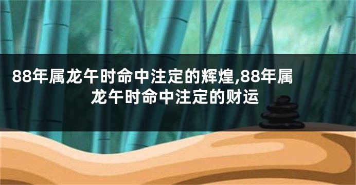 88年属龙午时命中注定的辉煌,88年属龙午时命中注定的财运